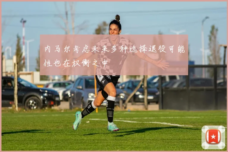 内马尔考虑未来多种选择退役可能性也在权衡之中