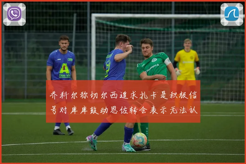 乔科尔称切尔西追求扎卡是积极信号对库库鼓动恩佐转会表示无法认同