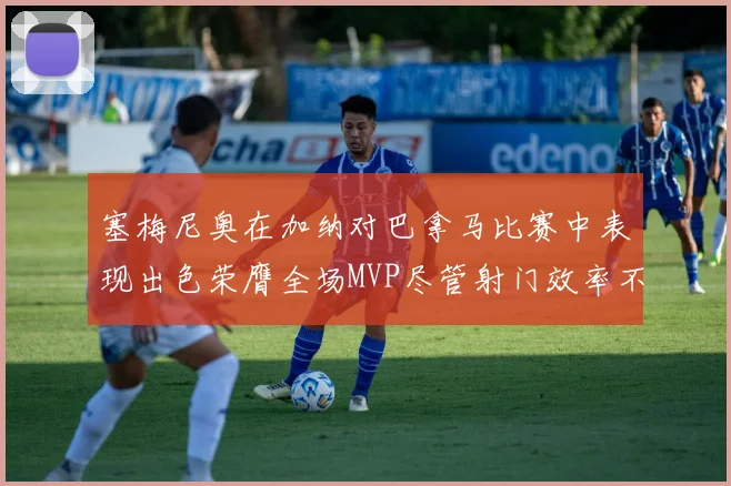 塞梅尼奥在加纳对巴拿马比赛中表现出色荣膺全场MVP尽管射门效率不佳