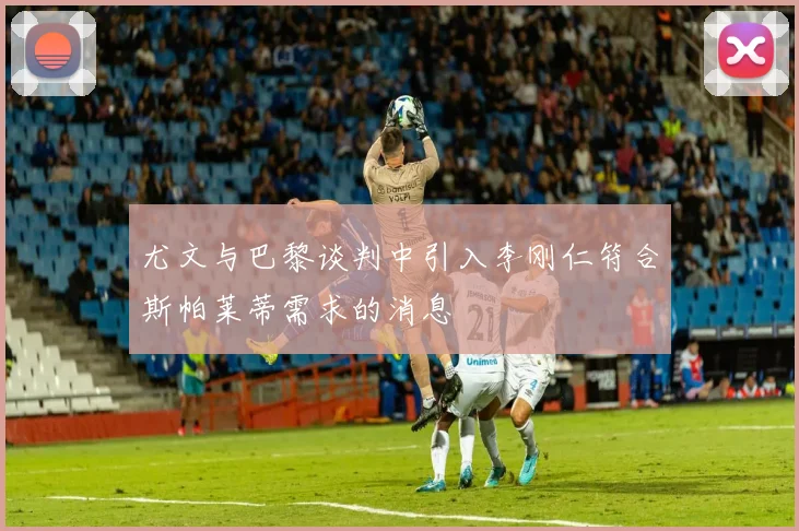 尤文与巴黎谈判中引入李刚仁符合斯帕莱蒂需求的消息