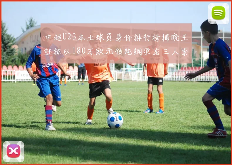 中超U23本土球员身价排行榜揭晓王钰栋以180万欧元领跑铜梁龙三人紧随其后