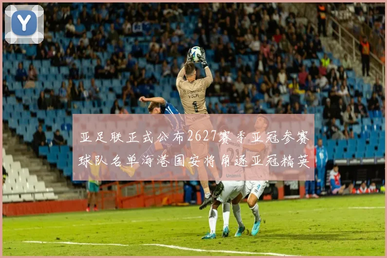 亚足联正式公布2627赛季亚冠参赛球队名单海港国安将角逐亚冠精英联赛
