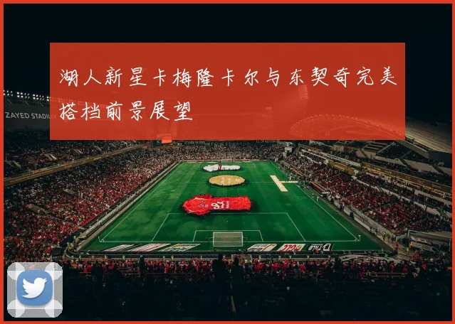 湖人新星卡梅隆卡尔与东契奇完美搭档前景展望