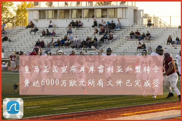 皇马正式宣布库库雷利亚加盟转会费达6000万欧元所有文件已完成签署