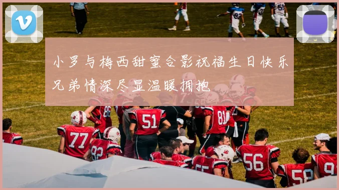 小罗与梅西甜蜜合影祝福生日快乐兄弟情深尽显温暖拥抱