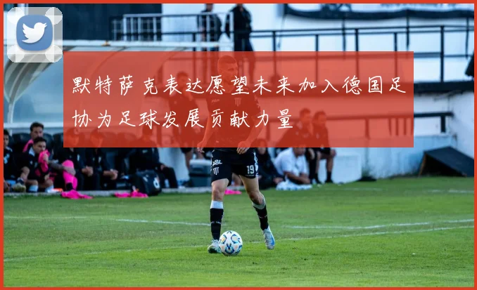 默特萨克表达愿望未来加入德国足协为足球发展贡献力量